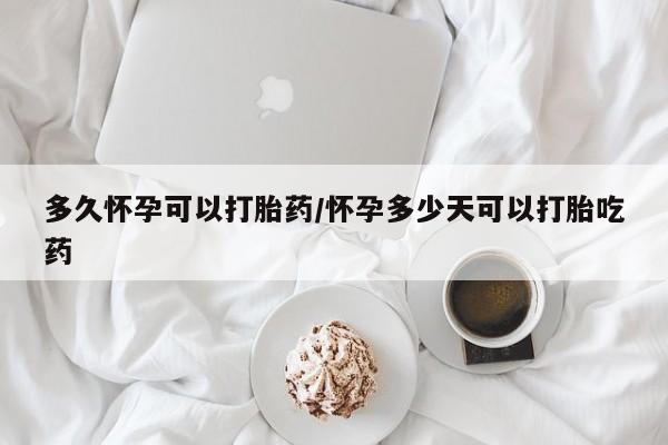流产药使用多久怀孕可以打胎药/怀孕多少天可以打胎吃药
