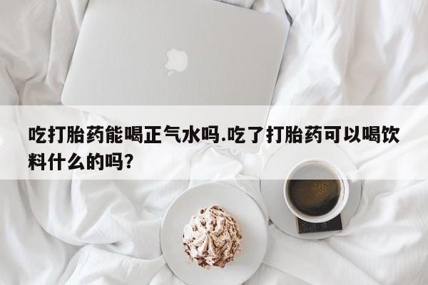 流产药使用吃打胎药能喝正气水吗.吃了打胎药可以喝饮料什么的吗？