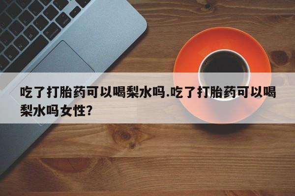 流产药使用吃了打胎药可以喝梨水吗.吃了打胎药可以喝梨水吗女性？