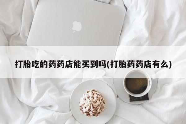 流产药使用打胎吃的药药店能买到吗(打胎药药店有么)