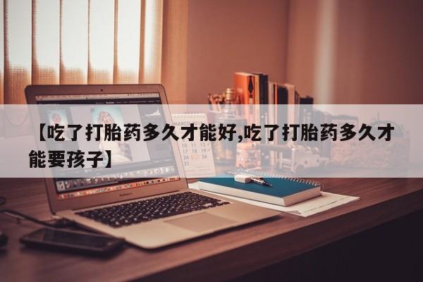流产药使用【吃了打胎药多久才能好,吃了打胎药多久才能要孩子】