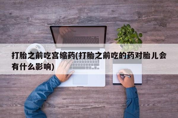 流产药使用打胎之前吃宫缩药(打胎之前吃的药对胎儿会有什么影响)