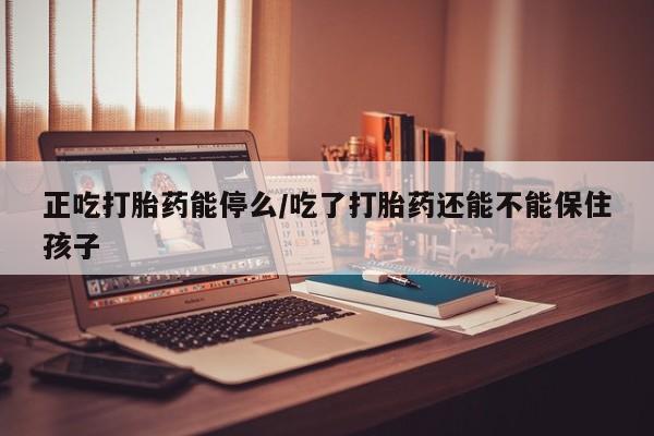流产药使用正吃打胎药能停么/吃了打胎药还能不能保住孩子