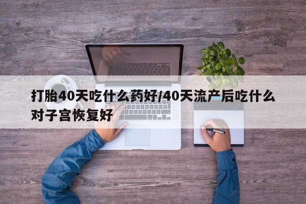 流产药使用打胎40天吃什么药好/40天流产后吃什么对子宫恢复好
