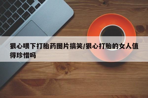流产药使用狠心喂下打胎药图片搞笑/狠心打胎的女人值得珍惜吗