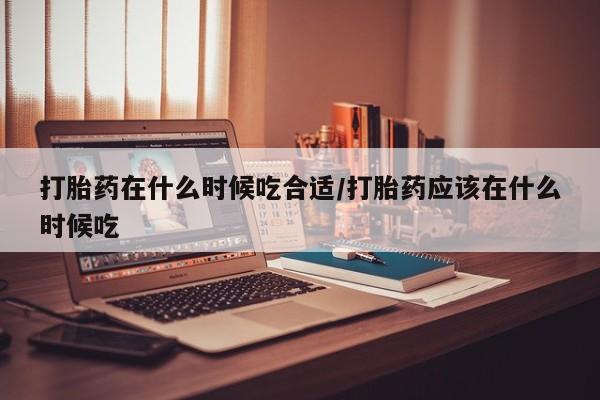 流产药使用打胎药在什么时候吃合适/打胎药应该在什么时候吃