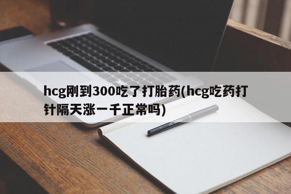 流产药使用hcg刚到300吃了打胎药(hcg吃药打针隔天涨一千正常吗)