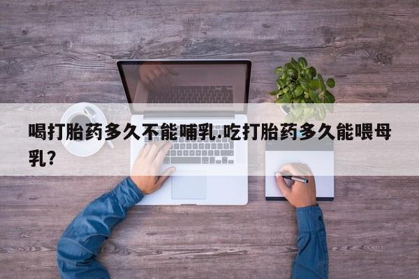 流产药使用喝打胎药多久不能哺乳.吃打胎药多久能喂母乳？