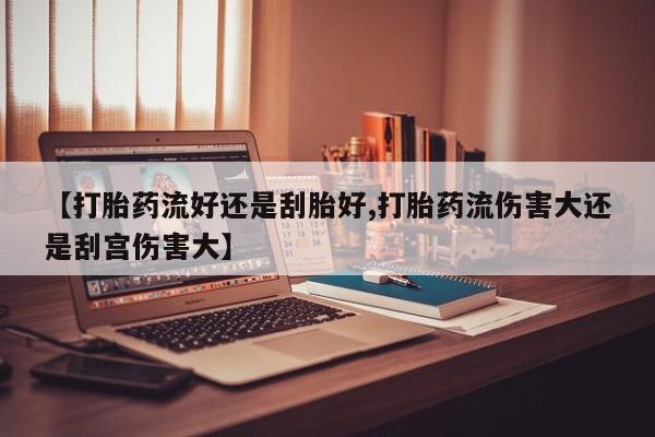 流产药使用【打胎药流好还是刮胎好,打胎药流伤害大还是刮宫伤害大】