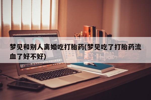 流产药使用梦见和别人离婚吃打胎药(梦见吃了打胎药流血了好不好)