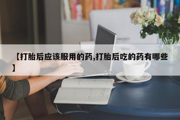 流产药使用【打胎后应该服用的药,打胎后吃的药有哪些】