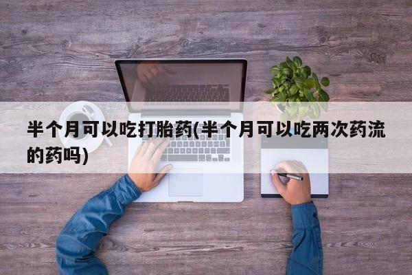 流产药使用半个月可以吃打胎药(半个月可以吃两次药流的药吗)