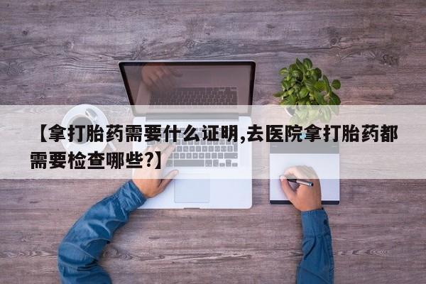 流产药使用【拿打胎药需要什么证明,去医院拿打胎药都需要检查哪些?】