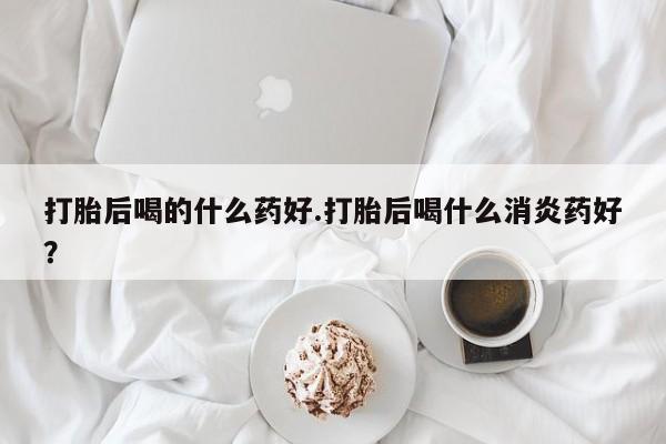 流产药使用打胎后喝的什么药好.打胎后喝什么消炎药好？