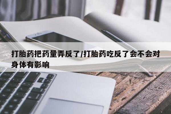 流产药使用打胎药把药量弄反了/打胎药吃反了会不会对身体有影响