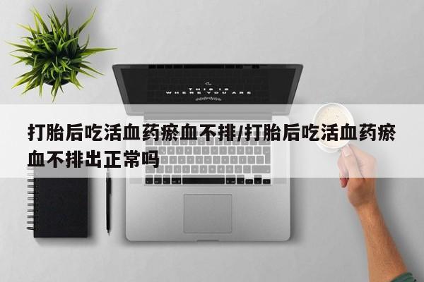 流产药使用打胎后吃活血药瘀血不排/打胎后吃活血药瘀血不排出正常吗
