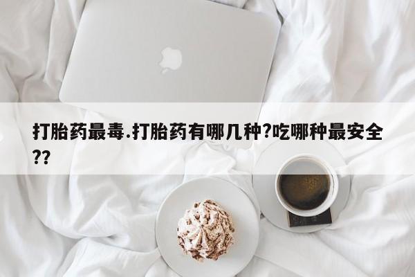 流产药使用打胎药最毒.打胎药有哪几种?吃哪种最安全?？