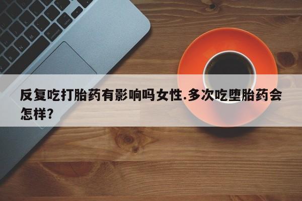 流产药使用反复吃打胎药有影响吗女性.多次吃堕胎药会怎样？