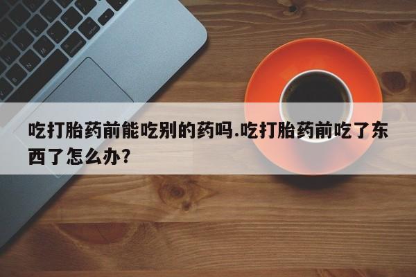 流产药使用吃打胎药前能吃别的药吗.吃打胎药前吃了东西了怎么办？