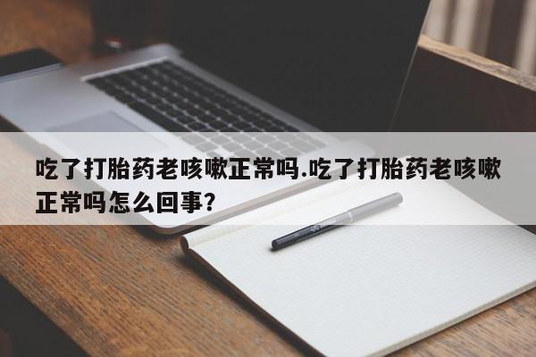 流产药使用吃了打胎药老咳嗽正常吗.吃了打胎药老咳嗽正常吗怎么回事？