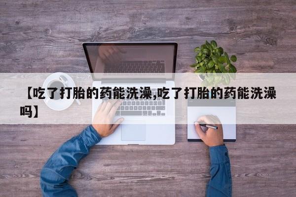 流产药使用【吃了打胎的药能洗澡,吃了打胎的药能洗澡吗】