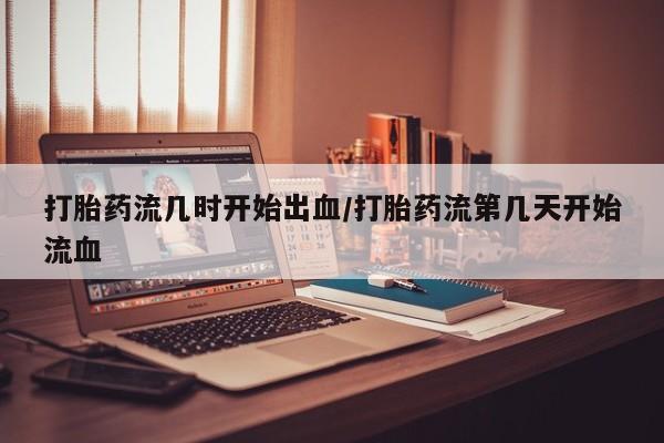 流产药使用打胎药流几时开始出血/打胎药流第几天开始流血