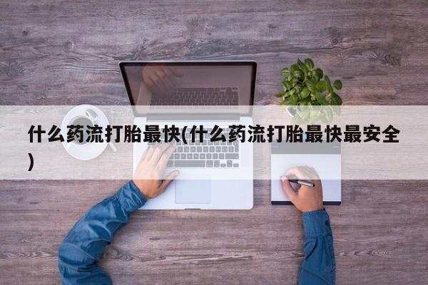 流产药使用什么药流打胎最快(什么药流打胎最快最安全)