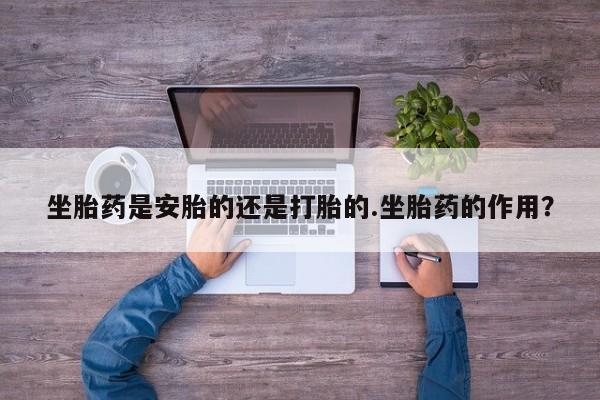 流产药使用坐胎药是安胎的还是打胎的.坐胎药的作用？
