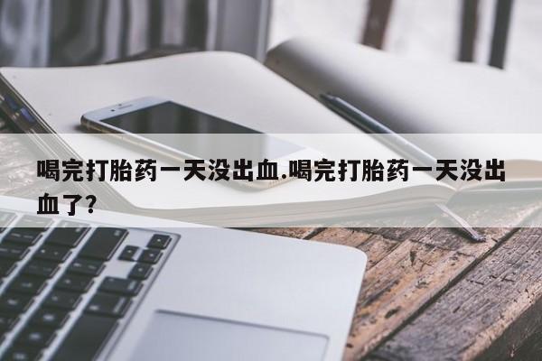 流产药使用喝完打胎药一天没出血.喝完打胎药一天没出血了？