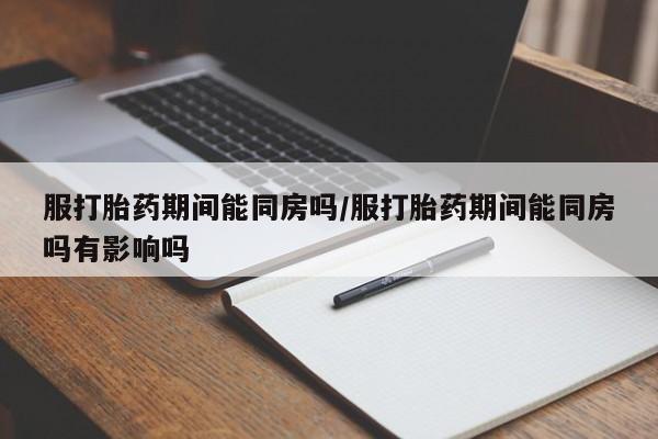 流产药使用服打胎药期间能同房吗/服打胎药期间能同房吗有影响吗