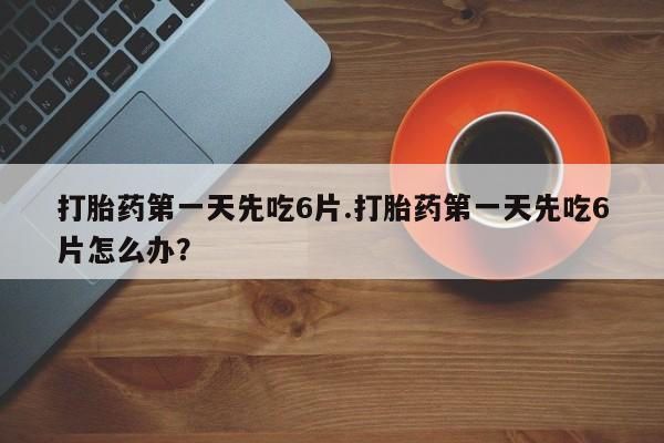 流产药使用打胎药第一天先吃6片.打胎药第一天先吃6片怎么办？
