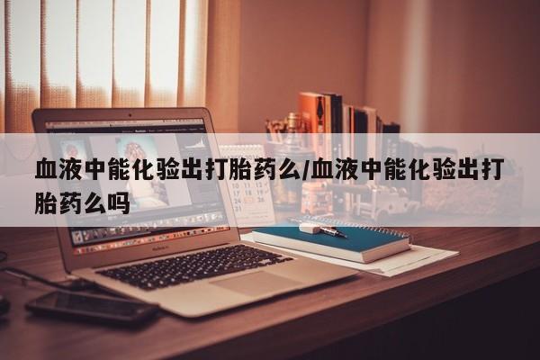 流产药使用血液中能化验出打胎药么/血液中能化验出打胎药么吗