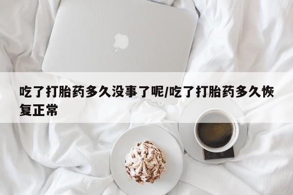 流产药使用吃了打胎药多久没事了呢/吃了打胎药多久恢复正常