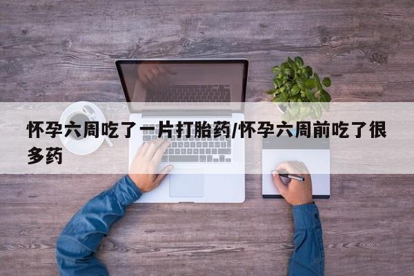 流产药使用怀孕六周吃了一片打胎药/怀孕六周前吃了很多药