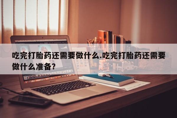 流产药使用吃完打胎药还需要做什么.吃完打胎药还需要做什么准备？