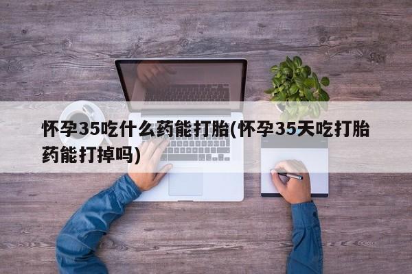 流产药使用怀孕35吃什么药能打胎(怀孕35天吃打胎药能打掉吗)