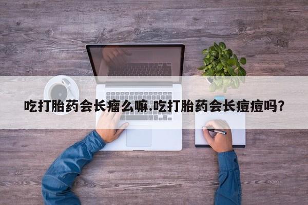 流产药使用吃打胎药会长瘤么嘛.吃打胎药会长痘痘吗？