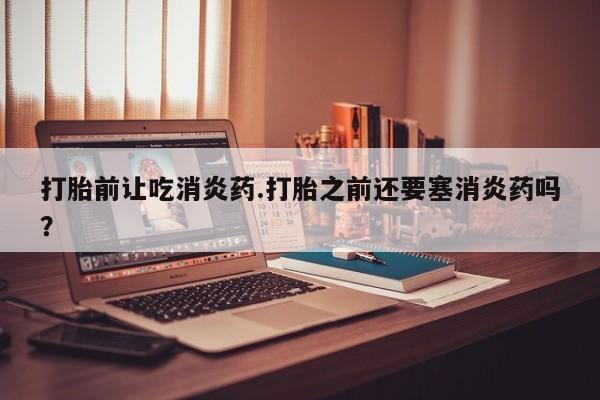 流产药使用打胎前让吃消炎药.打胎之前还要塞消炎药吗？