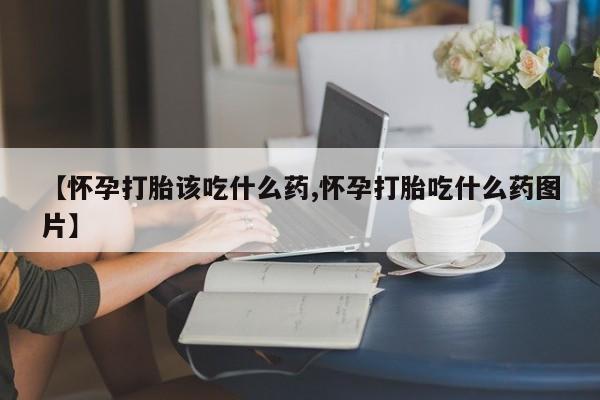 流产药使用【怀孕打胎该吃什么药,怀孕打胎吃什么药图片】