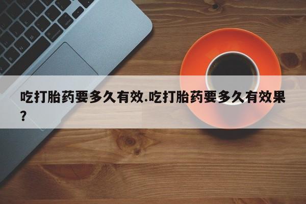 流产药使用吃打胎药要多久有效.吃打胎药要多久有效果？