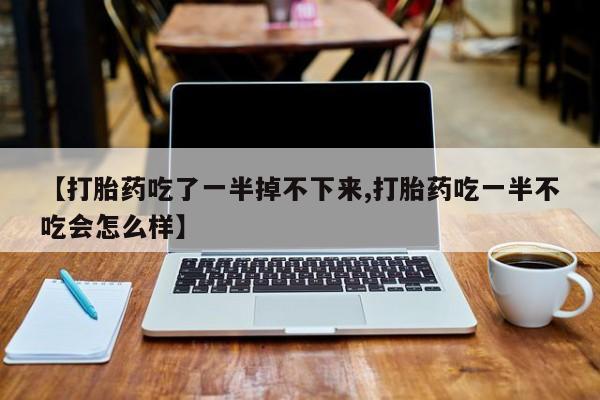 流产药使用【打胎药吃了一半掉不下来,打胎药吃一半不吃会怎么样】