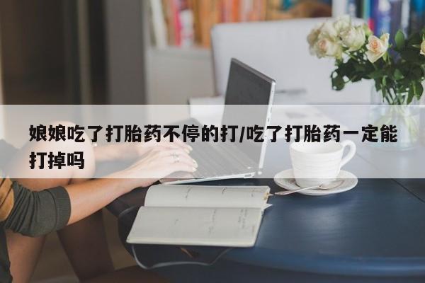 流产药使用娘娘吃了打胎药不停的打/吃了打胎药一定能打掉吗