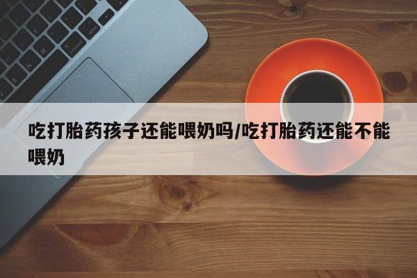 流产药使用吃打胎药孩子还能喂奶吗/吃打胎药还能不能喂奶