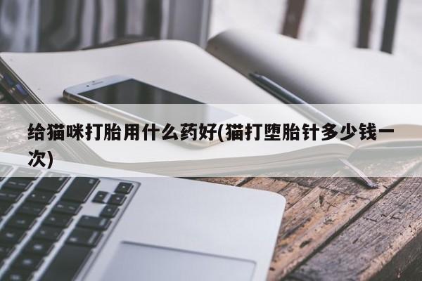 流产药使用给猫咪打胎用什么药好(猫打堕胎针多少钱一次)