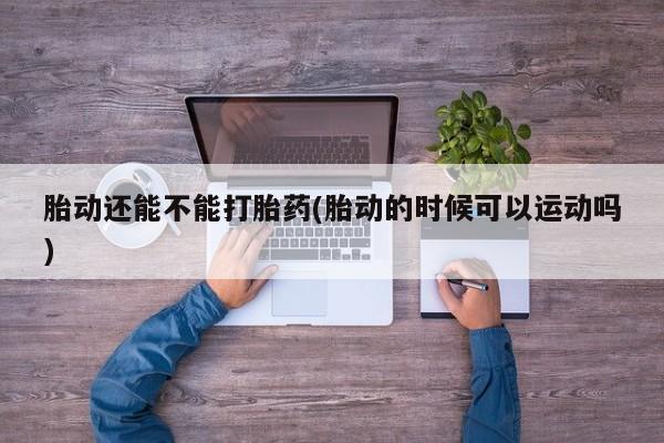 流产药使用胎动还能不能打胎药(胎动的时候可以运动吗)