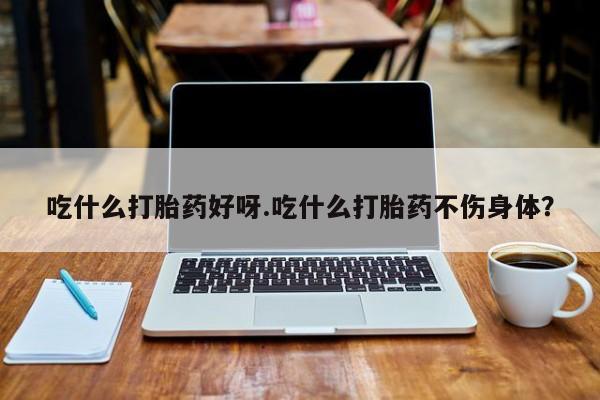 流产药使用吃什么打胎药好呀.吃什么打胎药不伤身体？