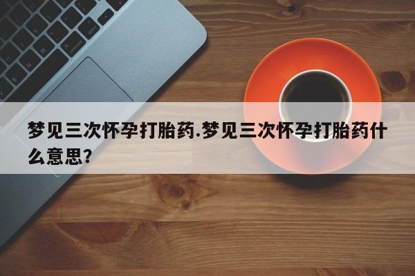 流产药使用梦见三次怀孕打胎药.梦见三次怀孕打胎药什么意思？