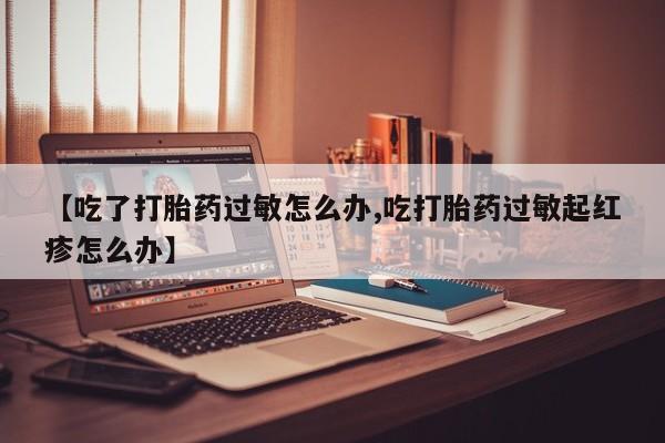 流产药使用【吃了打胎药过敏怎么办,吃打胎药过敏起红疹怎么办】