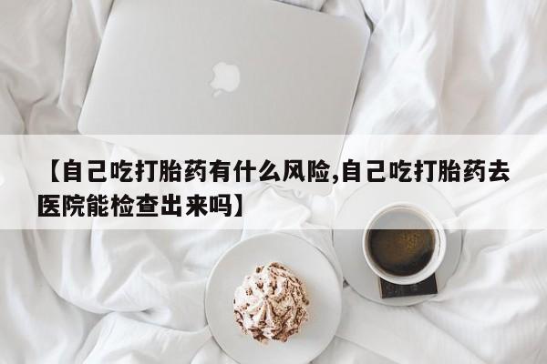 流产药使用【自己吃打胎药有什么风险,自己吃打胎药去医院能检查出来吗】