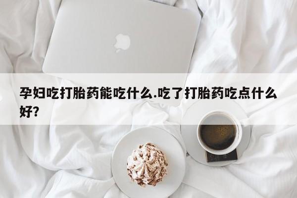 流产药使用孕妇吃打胎药能吃什么.吃了打胎药吃点什么好？